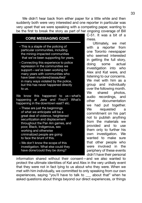 We didn’t hear back from either paper for a little while and then suddenly both were very interested and one reporter in particular was very upset that we were speaking with a competing paper, wanting to be the first to break the story as part of her ongoing coverage of Bill CORE MESSAGING CONT. - This is a staple of the policing of particular communities, including the mining-impacted communitie that we’ve been supporting fo Connecting this experience to po repression in the communite: support—we’ve been working for many years with communities who have been murdered/assaulted/ in many ways violated by the police, but this has never happened directly tous know this happened to u happening at Jane and Finch? happening in the downtown east? et - These are just the beginnings of what ilbea great deal of violence, heightened securitization and displacement throughout the Pan Am games, and poor, Black, Indigenous, s working and othenwise criminalized people are going to face the brunt of this. - We don’t know the scope of this investigation. What else could th have done/could they be doing? GC-51. It was a bit of a mess. Ultimately, we met with a reporter from one Toronto newspaper who seemed interested in getting the full story, doing some actual investigation into who Alex and Kat were, and listening to our concerns. We met with him as a group and individually over the following month. We shared photos, audio recordings, and other documentation we had put together. We requested a commitment on his part not to_publish anything from the materials we provided and to use them only to further his own investigation. We wanted to make sure that other people who were involved in the periphery of these events didn’t have their personal information shared without their consent—and we also wanted to protect the ultimate identities of Kat and Alex in the very unlikely event that they were not in fact lying to us about who they were. When we met with him individually, we committed to only speaking from our own experiences, saying “you’ll have to talk to ___ about that” when he asked questions about things beyond our direct experiences, o things 33